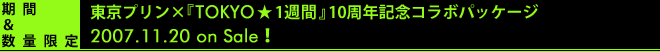 期間＆数量限定
東京プリン×『TOKYO★一週間』10周年記念コラボパッケージ
2007.11.20 on Sale！
