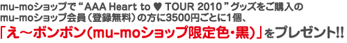 mu-moショップで“AAA Heart to ♥ TOUR 2010”グッズをご購入の mu-mo ID会員（登録無料）の方に3500円ごとに1個、 「え～ボンボン (mu-moショップ限定色・黒) 」をプレゼント!!