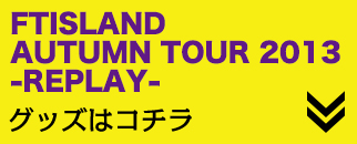 FTISLAND AUTUMN TOUR 2013 -REPLAY-
ObY̓R`