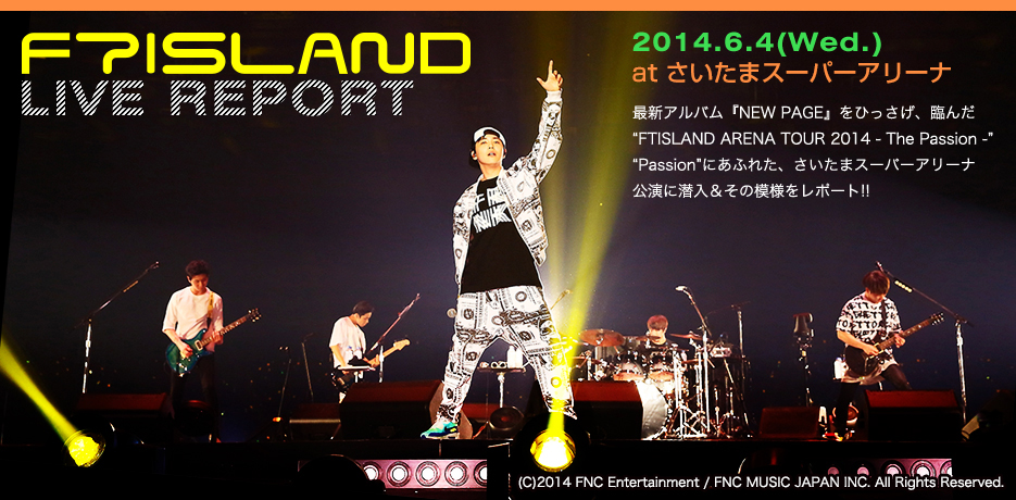 lCA[eBXgW
FTISLAND LIVE REPORT
2014.6.4(Wed.) at ܃X[p[A[i
ŐVAowNEW PAGExЂAՂ񂾁gFTISLAND ARENA TOUR 2014 - The Passion -h
gPassionhɂӂꂽA܃X[p[A[iɐ̖͗l|[g!!