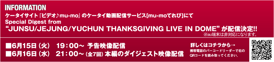INFORMATION�@�P�[�^�C�T�C�g�w�r�f�I��mu-mo�x�̃P�[�^�C����z�M�T�[�r�X[mu-mo�Ă��]�ɂ�Special Digest from �gJUNSU/JEJUNG/YUCHUN THANKSGIVING LIVE IN DOME�h���z�M����!!�@��6��15���i�΁j19�F00�` �\���f���z�M�@��6��16���i���j21�F00�`�i�S7��j �{�҂̃_�C�W�F�X�g�f���z�M