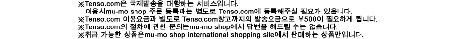 ※Tenso.com은 국제발송을 대행하는 서비스입니다. 이용시mu-mo shop 주문 등록과는 별도로 Tenso.com에 등록해주실 필요가 있읍니다.
※Tenso.com 이용요금과 별도로 Tenso.com창고까지의 발송요금으로 \500이 필요하게 됩니다.
※Tenso.com의 절차에 관한 문의는mu-mo shop에서 답변을 해드릴 수는 없습니다.
※취급 가능한 상품은mu-mo shop international shopping site에서 판매하는 상품만입니다.