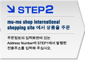 STEP2 mu-mo shop international shopping site에서 상품을 주문
주문정보의 입력화면에 있는 Address Number에 STEP1에서 발행된
전용주소를 입력해 주십시오.