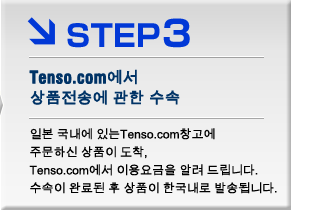 STEP3 Tenso.com에서
상품전송에 관한 수속
일본 국내에 있는Tenso.com창고에 주문하신 상품이 도착, 
Tenso.com에서 이용요금을 알려 드립니다.
수속이 완료된 후 상품이 한국내로 발송됩니다.
