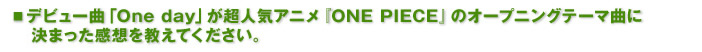 ■デビュー曲「One day」が超人気アニメ『ONE PIECE』のオープニングテーマ曲に決まった感想を教えてください。