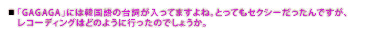 「GAGAGA」には韓国語の台詞が入ってますよね。とってもセクシーだったんですが、レコーディングはどのように行ったのでしょうか。