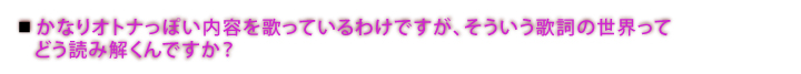 かなりオトナっぽい内容を歌っているわけですが、そういう歌詞の世界ってどう読み解くんですか？