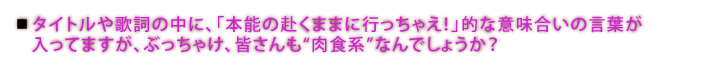 タイトルや歌詞の中に、「本能の赴くままに行っちゃえ！」的な意味合いの言葉が入ってますが、ぶっちゃけ、皆さんも“肉食系”なんでしょうか？