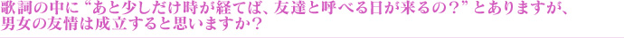 歌詞の中に“あと少しだけ時が経てば、友達と呼べる日が来るの?”とありますが、男女の友情は成立すると思いますか?