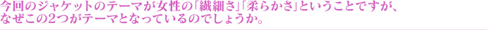 今回のジャケットのテーマが女性の「繊細さ」「柔らかさ」ということですが、なぜこの2つがテーマとなっているのでしょうか。