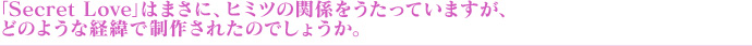 「Secret Love」はまさに、ヒミツの関係をうたっていますが、どのような経緯で制作されたのでしょうか。
