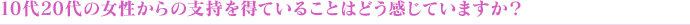 10代20代の女性からの支持を得ていることはどう感じていますか?