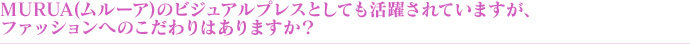MURUA(ムルーア)のビジュアルプレスとしても活躍されていますが、ファッションへのこだわりはありますか?