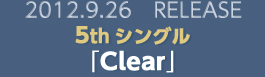 2012.9.26 RELEASE 5thシングル｢Clear｣