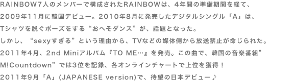 RAINBOW7l̃o[ō\ꂽRAINBOẂA4NԂ̏ԂoāA 2009N11Ɋ؍fr[B2010N8ɔfW^VOuAv́A TVcE|[Y“ւ_X”AbƂȂB A“sexy”ƂRATVȂǂ̔}̑֎~ꂽB2011N4A2nd MiniAowTO ME…x𔭔B̋ȂŁA؍̉yԑg”M!Countdown”ł3ʂL^AeIC`[gŏʂlI 2011N9uAv(JAPANESE version)ŁAҖ]̓{fr[  