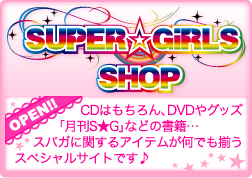 SUPER☆GiRLS SHOPがオープン！CDはもちろん、DVDやグッズ、「月刊S★G」などの書籍・・・スパガに関するアイテムが何でも揃うスペシャルサイトです♪