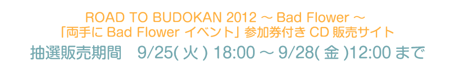 ROAD TO BUDOKAN 2012 �`Bad Flower�` �u�����Bad Flower �C�x���g�v �Q�����t��CD�@�̔��T�C�g���I�̔����ԁ@9/25(��) 18:00�`9/28(��)12:00�܂�