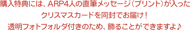 購入特典には、ARP4人の直筆メッセージ(プリント)が入ったクリスマスカードを同封でお届け！透明フォトフォルダ付きのため、飾ることができますよ♪