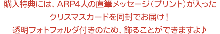 購入特典には、ARP4人の直筆メッセージ(プリント)が入ったクリスマスカードを同封でお届け！透明フォトフォルダ付きのため、飾ることができますよ♪